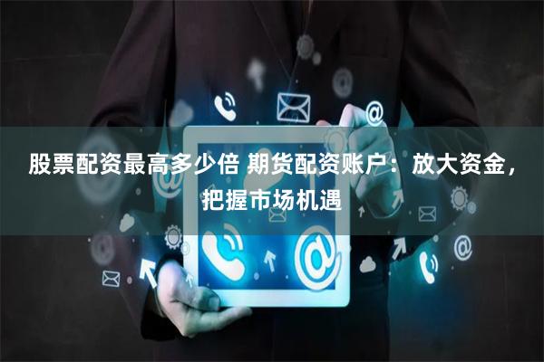 股票配资最高多少倍 期货配资账户:放大资金,把握市场机遇
