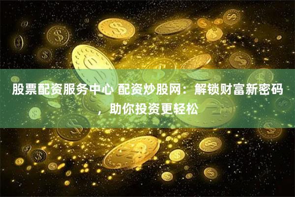 股票配资服务中心 配资炒股网:解锁财富新密码,助你投资更轻松