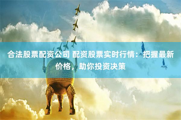 合法股票配资公司 配资股票实时行情:把握最新价格,助你投资决策