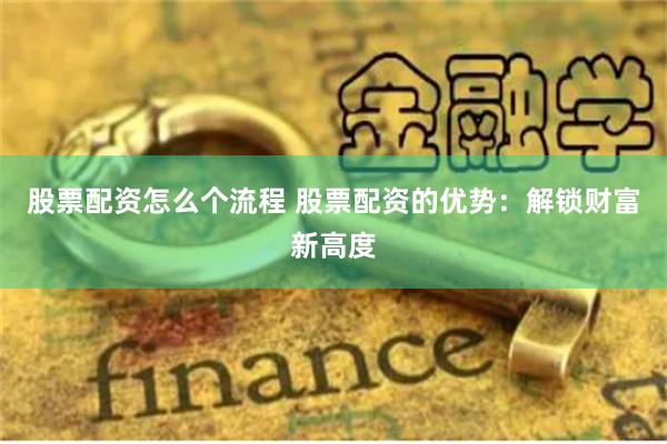 股票配资怎么个流程 股票配资的优势:解锁财富新高度