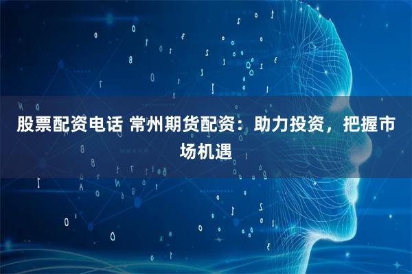 股票配资电话 常州期货配资：助力投资，把握市场机遇