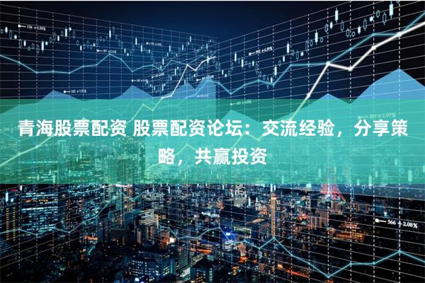 青海股票配资 股票配资论坛:交流经验,分享策略,共赢投资