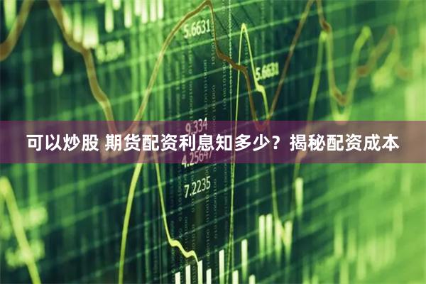 可以炒股 期货配资利息知多少？揭秘配资成本
