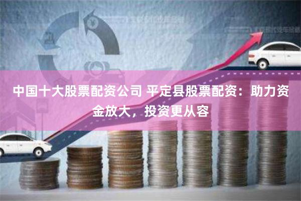 中国十大股票配资公司 平定县股票配资:助力资金放大,投资更从容