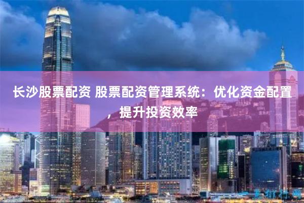 长沙股票配资 股票配资管理系统：优化资金配置，提升投资效率