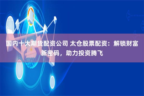 国内十大期货配资公司 太仓股票配资：解锁财富新密码，助力投资腾飞