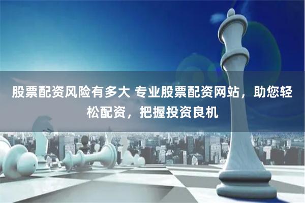 股票配资风险有多大 专业股票配资网站，助您轻松配资，把握投资良机